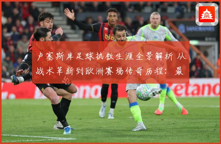 卢塞斯库足球执教生涯全景解析 从战术革新到欧洲赛场传奇历程：最新赛事动态与深度分析