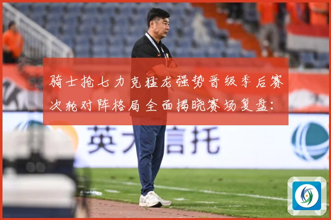 骑士抢七力克猛龙强势晋级季后赛次轮对阵格局全面揭晓赛场复盘：最新赛事动态与深度分析