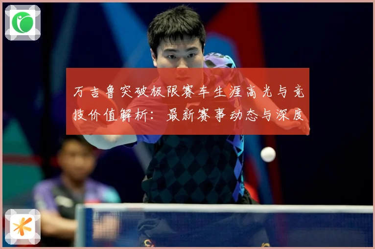 万吉鲁突破极限赛车生涯高光与竞技价值解析：最新赛事动态与深度分析