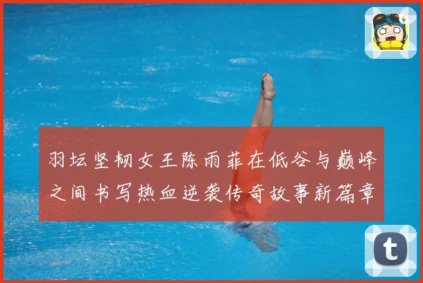 羽坛坚韧女王陈雨菲在低谷与巅峰之间书写热血逆袭传奇故事新篇章解析：最新赛事动态与深度分析