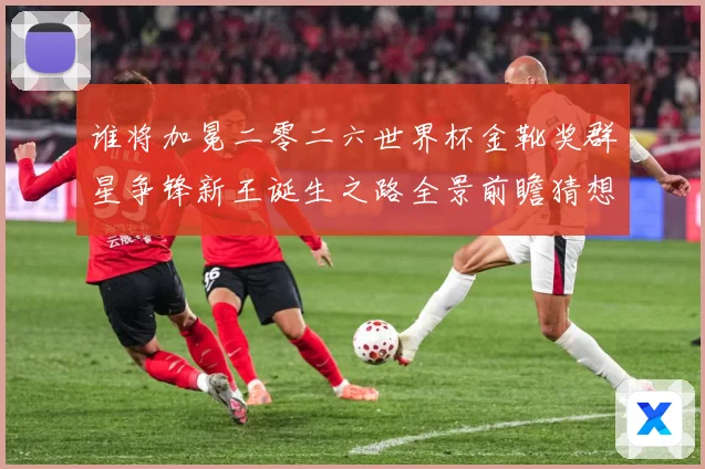 谁将加冕二零二六世界杯金靴奖群星争锋新王诞生之路全景前瞻猜想数据研判：最新赛事动态与深度分析