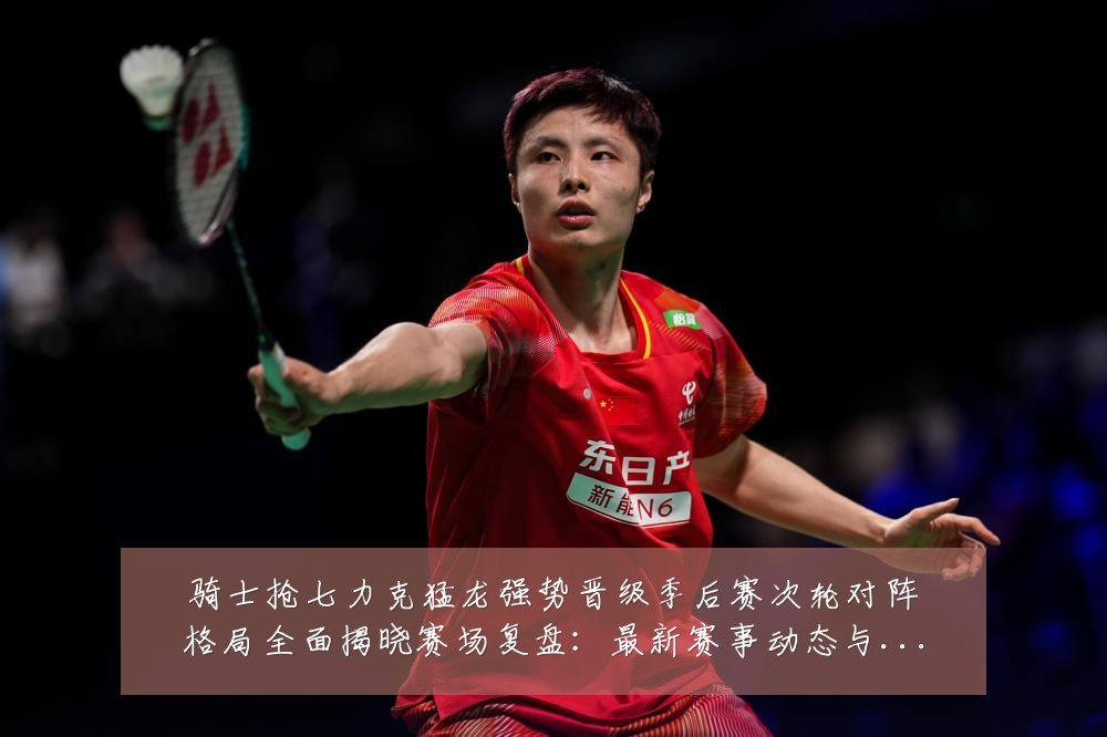 骑士抢七力克猛龙强势晋级季后赛次轮对阵格局全面揭晓赛场复盘:最新赛事动态与深度分析